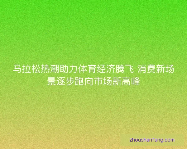 马拉松热潮助力体育经济腾飞 消费新场景逐步跑向市场新高峰
