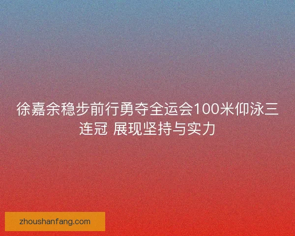 徐嘉余稳步前行勇夺全运会100米仰泳三连冠 展现坚持与实力