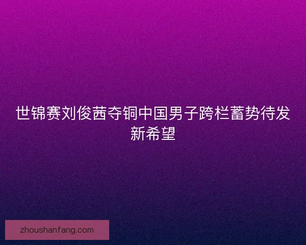 世锦赛刘俊茜夺铜中国男子跨栏蓄势待发新希望